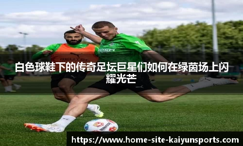 白色球鞋下的传奇足坛巨星们如何在绿茵场上闪耀光芒