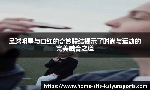 足球明星与口红的奇妙联结揭示了时尚与运动的完美融合之道